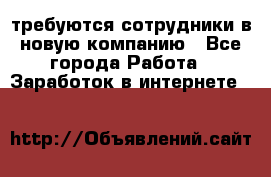 требуются сотрудники в новую компанию - Все города Работа » Заработок в интернете   